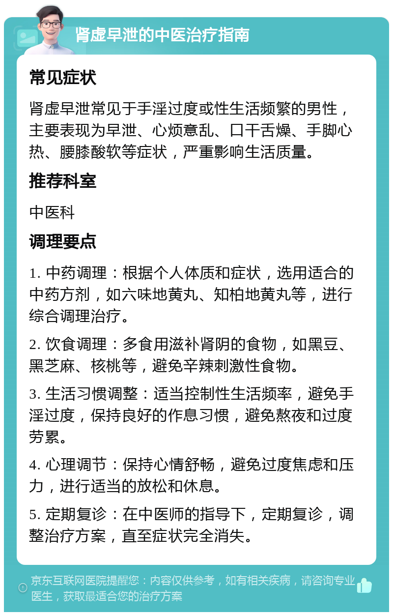 肾虚早泄的中医治疗指南 常见症状 肾虚早泄常见于手淫过度或性生活频繁的男性，主要表现为早泄、心烦意乱、口干舌燥、手脚心热、腰膝酸软等症状，严重影响生活质量。 推荐科室 中医科 调理要点 1. 中药调理：根据个人体质和症状，选用适合的中药方剂，如六味地黄丸、知柏地黄丸等，进行综合调理治疗。 2. 饮食调理：多食用滋补肾阴的食物，如黑豆、黑芝麻、核桃等，避免辛辣刺激性食物。 3. 生活习惯调整：适当控制性生活频率，避免手淫过度，保持良好的作息习惯，避免熬夜和过度劳累。 4. 心理调节：保持心情舒畅，避免过度焦虑和压力，进行适当的放松和休息。 5. 定期复诊：在中医师的指导下，定期复诊，调整治疗方案，直至症状完全消失。