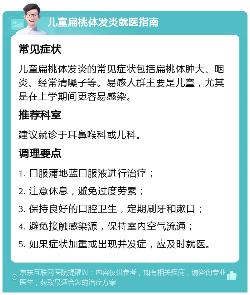 儿童扁桃体发炎就医指南 常见症状 儿童扁桃体发炎的常见症状包括扁桃体肿大、咽炎、经常清嗓子等。易感人群主要是儿童，尤其是在上学期间更容易感染。 推荐科室 建议就诊于耳鼻喉科或儿科。 调理要点 1. 口服蒲地蓝口服液进行治疗； 2. 注意休息，避免过度劳累； 3. 保持良好的口腔卫生，定期刷牙和漱口； 4. 避免接触感染源，保持室内空气流通； 5. 如果症状加重或出现并发症，应及时就医。