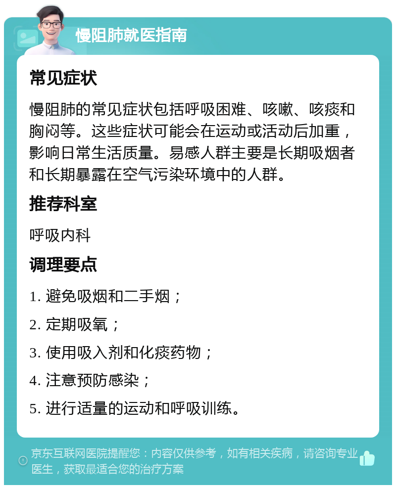 慢阻肺就医指南 常见症状 慢阻肺的常见症状包括呼吸困难、咳嗽、咳痰和胸闷等。这些症状可能会在运动或活动后加重，影响日常生活质量。易感人群主要是长期吸烟者和长期暴露在空气污染环境中的人群。 推荐科室 呼吸内科 调理要点 1. 避免吸烟和二手烟； 2. 定期吸氧； 3. 使用吸入剂和化痰药物； 4. 注意预防感染； 5. 进行适量的运动和呼吸训练。