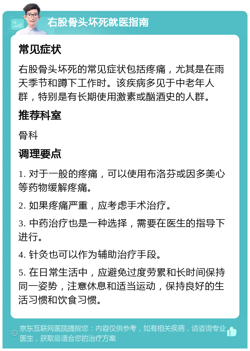 右股骨头坏死就医指南 常见症状 右股骨头坏死的常见症状包括疼痛，尤其是在雨天季节和蹲下工作时。该疾病多见于中老年人群，特别是有长期使用激素或酗酒史的人群。 推荐科室 骨科 调理要点 1. 对于一般的疼痛，可以使用布洛芬或因多美心等药物缓解疼痛。 2. 如果疼痛严重，应考虑手术治疗。 3. 中药治疗也是一种选择，需要在医生的指导下进行。 4. 针灸也可以作为辅助治疗手段。 5. 在日常生活中，应避免过度劳累和长时间保持同一姿势，注意休息和适当运动，保持良好的生活习惯和饮食习惯。