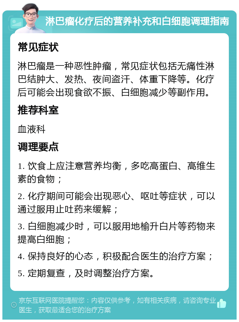 淋巴瘤化疗后的营养补充和白细胞调理指南 常见症状 淋巴瘤是一种恶性肿瘤，常见症状包括无痛性淋巴结肿大、发热、夜间盗汗、体重下降等。化疗后可能会出现食欲不振、白细胞减少等副作用。 推荐科室 血液科 调理要点 1. 饮食上应注意营养均衡，多吃高蛋白、高维生素的食物； 2. 化疗期间可能会出现恶心、呕吐等症状，可以通过服用止吐药来缓解； 3. 白细胞减少时，可以服用地榆升白片等药物来提高白细胞； 4. 保持良好的心态，积极配合医生的治疗方案； 5. 定期复查，及时调整治疗方案。