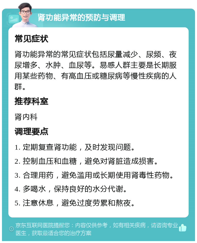 肾功能异常的预防与调理 常见症状 肾功能异常的常见症状包括尿量减少、尿频、夜尿增多、水肿、血尿等。易感人群主要是长期服用某些药物、有高血压或糖尿病等慢性疾病的人群。 推荐科室 肾内科 调理要点 1. 定期复查肾功能，及时发现问题。 2. 控制血压和血糖，避免对肾脏造成损害。 3. 合理用药，避免滥用或长期使用肾毒性药物。 4. 多喝水，保持良好的水分代谢。 5. 注意休息，避免过度劳累和熬夜。