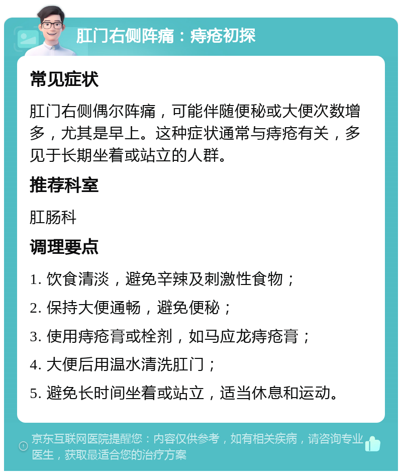 肛门右侧阵痛：痔疮初探 常见症状 肛门右侧偶尔阵痛，可能伴随便秘或大便次数增多，尤其是早上。这种症状通常与痔疮有关，多见于长期坐着或站立的人群。 推荐科室 肛肠科 调理要点 1. 饮食清淡，避免辛辣及刺激性食物； 2. 保持大便通畅，避免便秘； 3. 使用痔疮膏或栓剂，如马应龙痔疮膏； 4. 大便后用温水清洗肛门； 5. 避免长时间坐着或站立，适当休息和运动。