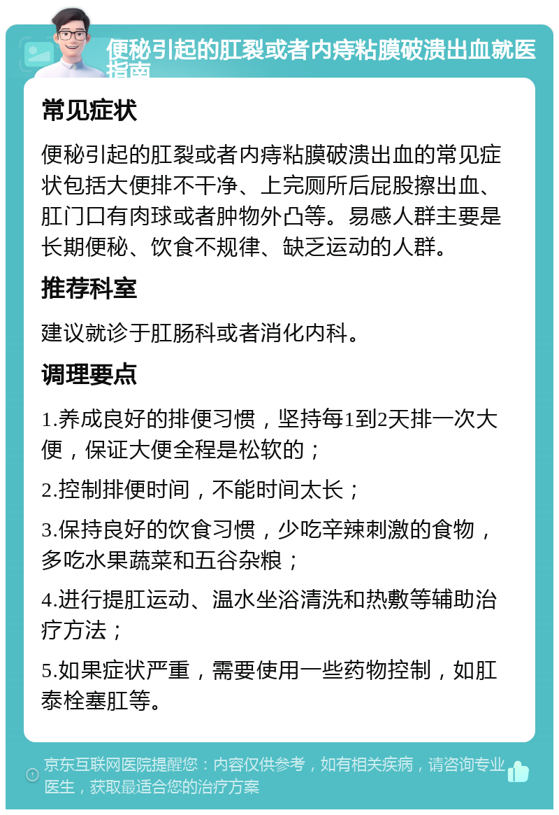 便秘引起的肛裂或者内痔粘膜破溃出血就医指南 常见症状 便秘引起的肛裂或者内痔粘膜破溃出血的常见症状包括大便排不干净、上完厕所后屁股擦出血、肛门口有肉球或者肿物外凸等。易感人群主要是长期便秘、饮食不规律、缺乏运动的人群。 推荐科室 建议就诊于肛肠科或者消化内科。 调理要点 1.养成良好的排便习惯，坚持每1到2天排一次大便，保证大便全程是松软的； 2.控制排便时间，不能时间太长； 3.保持良好的饮食习惯，少吃辛辣刺激的食物，多吃水果蔬菜和五谷杂粮； 4.进行提肛运动、温水坐浴清洗和热敷等辅助治疗方法； 5.如果症状严重，需要使用一些药物控制，如肛泰栓塞肛等。