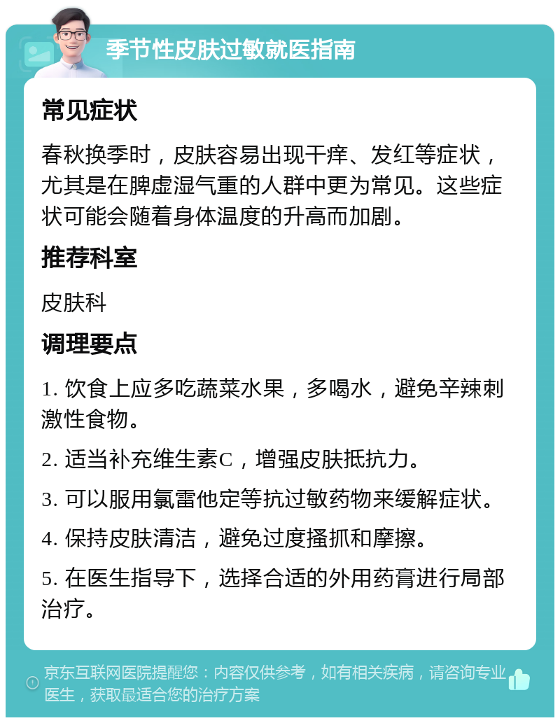 季节性皮肤过敏就医指南 常见症状 春秋换季时，皮肤容易出现干痒、发红等症状，尤其是在脾虚湿气重的人群中更为常见。这些症状可能会随着身体温度的升高而加剧。 推荐科室 皮肤科 调理要点 1. 饮食上应多吃蔬菜水果，多喝水，避免辛辣刺激性食物。 2. 适当补充维生素C，增强皮肤抵抗力。 3. 可以服用氯雷他定等抗过敏药物来缓解症状。 4. 保持皮肤清洁，避免过度搔抓和摩擦。 5. 在医生指导下，选择合适的外用药膏进行局部治疗。