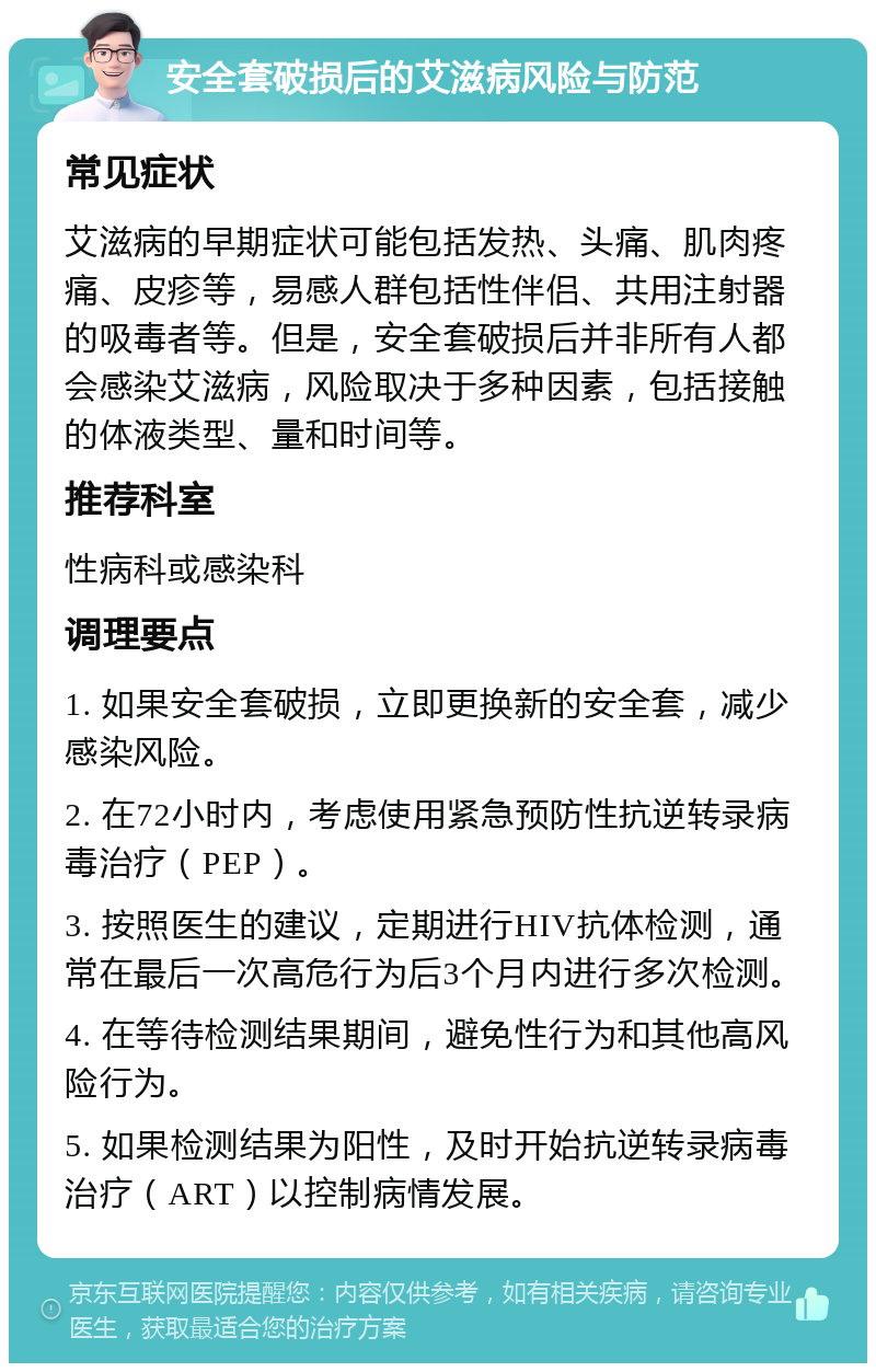 安全套破损后的艾滋病风险与防范 常见症状 艾滋病的早期症状可能包括发热、头痛、肌肉疼痛、皮疹等，易感人群包括性伴侣、共用注射器的吸毒者等。但是，安全套破损后并非所有人都会感染艾滋病，风险取决于多种因素，包括接触的体液类型、量和时间等。 推荐科室 性病科或感染科 调理要点 1. 如果安全套破损，立即更换新的安全套，减少感染风险。 2. 在72小时内，考虑使用紧急预防性抗逆转录病毒治疗（PEP）。 3. 按照医生的建议，定期进行HIV抗体检测，通常在最后一次高危行为后3个月内进行多次检测。 4. 在等待检测结果期间，避免性行为和其他高风险行为。 5. 如果检测结果为阳性，及时开始抗逆转录病毒治疗（ART）以控制病情发展。