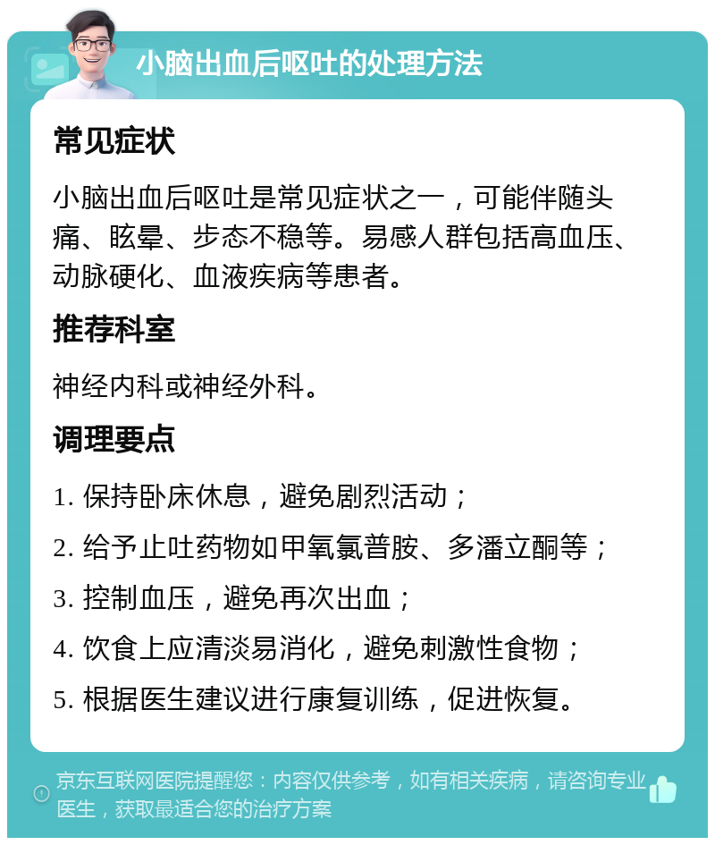 小脑出血后呕吐的处理方法 常见症状 小脑出血后呕吐是常见症状之一，可能伴随头痛、眩晕、步态不稳等。易感人群包括高血压、动脉硬化、血液疾病等患者。 推荐科室 神经内科或神经外科。 调理要点 1. 保持卧床休息，避免剧烈活动； 2. 给予止吐药物如甲氧氯普胺、多潘立酮等； 3. 控制血压，避免再次出血； 4. 饮食上应清淡易消化，避免刺激性食物； 5. 根据医生建议进行康复训练，促进恢复。