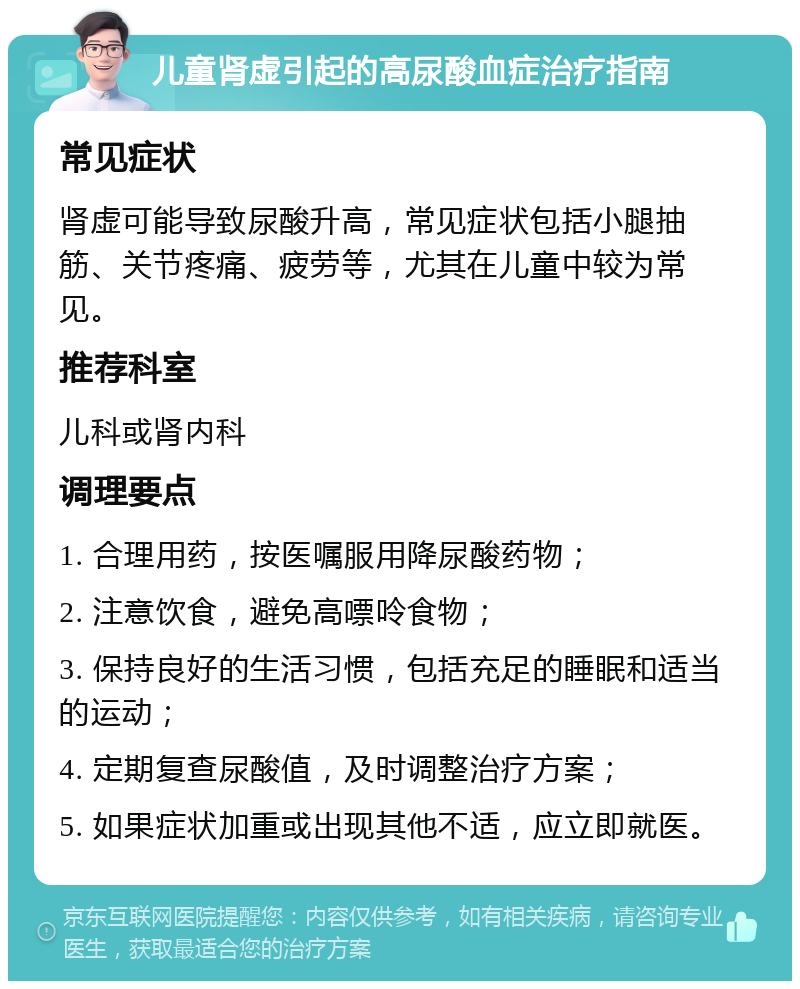 儿童肾虚引起的高尿酸血症治疗指南 常见症状 肾虚可能导致尿酸升高，常见症状包括小腿抽筋、关节疼痛、疲劳等，尤其在儿童中较为常见。 推荐科室 儿科或肾内科 调理要点 1. 合理用药，按医嘱服用降尿酸药物； 2. 注意饮食，避免高嘌呤食物； 3. 保持良好的生活习惯，包括充足的睡眠和适当的运动； 4. 定期复查尿酸值，及时调整治疗方案； 5. 如果症状加重或出现其他不适，应立即就医。