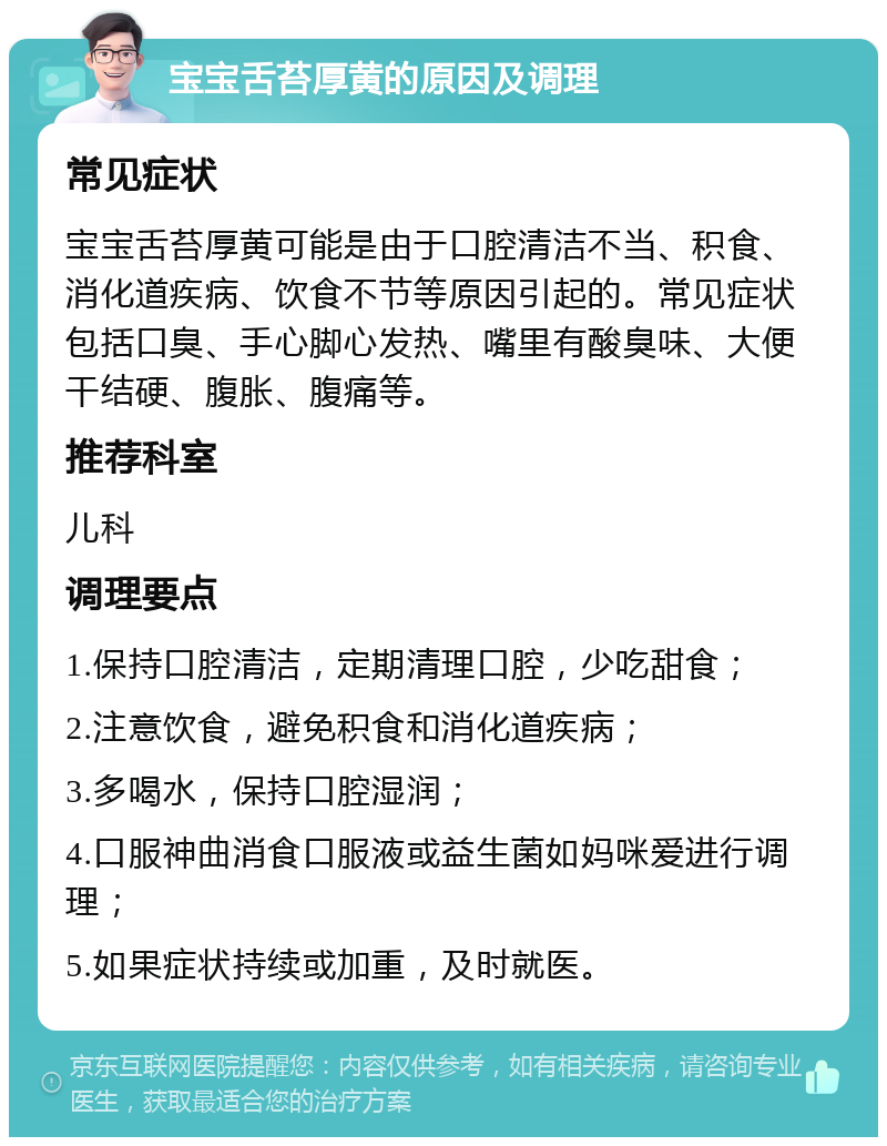 宝宝舌苔厚黄的原因及调理 常见症状 宝宝舌苔厚黄可能是由于口腔清洁不当、积食、消化道疾病、饮食不节等原因引起的。常见症状包括口臭、手心脚心发热、嘴里有酸臭味、大便干结硬、腹胀、腹痛等。 推荐科室 儿科 调理要点 1.保持口腔清洁，定期清理口腔，少吃甜食； 2.注意饮食，避免积食和消化道疾病； 3.多喝水，保持口腔湿润； 4.口服神曲消食口服液或益生菌如妈咪爱进行调理； 5.如果症状持续或加重，及时就医。