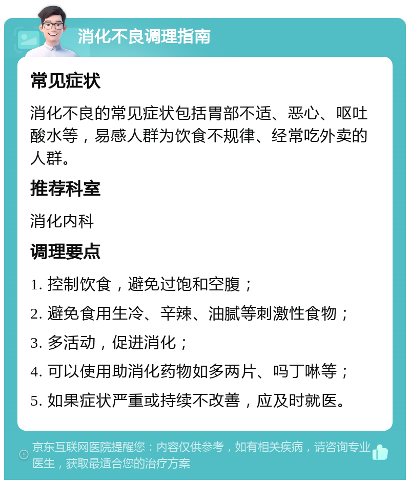 消化不良调理指南 常见症状 消化不良的常见症状包括胃部不适、恶心、呕吐酸水等，易感人群为饮食不规律、经常吃外卖的人群。 推荐科室 消化内科 调理要点 1. 控制饮食，避免过饱和空腹； 2. 避免食用生冷、辛辣、油腻等刺激性食物； 3. 多活动，促进消化； 4. 可以使用助消化药物如多两片、吗丁啉等； 5. 如果症状严重或持续不改善，应及时就医。