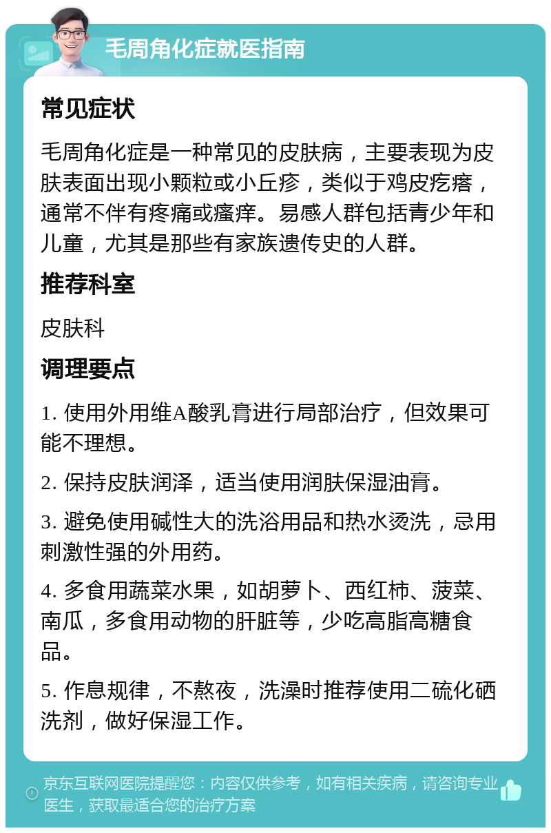 毛周角化症就医指南 常见症状 毛周角化症是一种常见的皮肤病，主要表现为皮肤表面出现小颗粒或小丘疹，类似于鸡皮疙瘩，通常不伴有疼痛或瘙痒。易感人群包括青少年和儿童，尤其是那些有家族遗传史的人群。 推荐科室 皮肤科 调理要点 1. 使用外用维A酸乳膏进行局部治疗，但效果可能不理想。 2. 保持皮肤润泽，适当使用润肤保湿油膏。 3. 避免使用碱性大的洗浴用品和热水烫洗，忌用刺激性强的外用药。 4. 多食用蔬菜水果，如胡萝卜、西红柿、菠菜、南瓜，多食用动物的肝脏等，少吃高脂高糖食品。 5. 作息规律，不熬夜，洗澡时推荐使用二硫化硒洗剂，做好保湿工作。