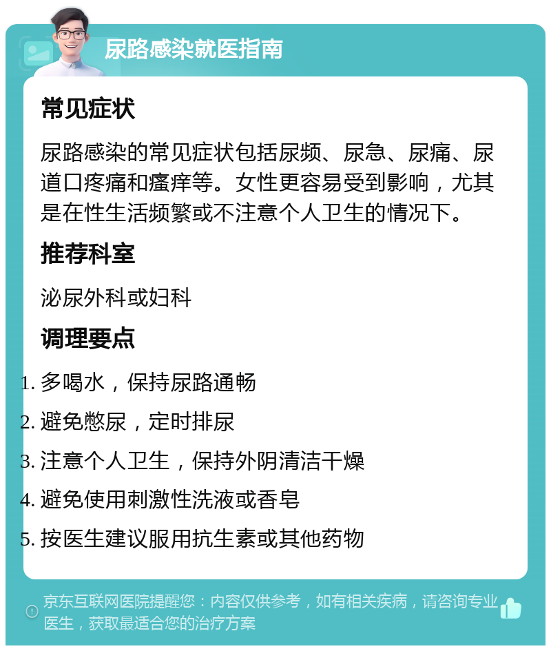 尿路感染就医指南 常见症状 尿路感染的常见症状包括尿频、尿急、尿痛、尿道口疼痛和瘙痒等。女性更容易受到影响，尤其是在性生活频繁或不注意个人卫生的情况下。 推荐科室 泌尿外科或妇科 调理要点 多喝水，保持尿路通畅 避免憋尿，定时排尿 注意个人卫生，保持外阴清洁干燥 避免使用刺激性洗液或香皂 按医生建议服用抗生素或其他药物