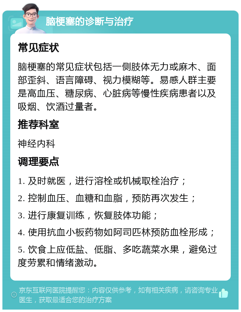 脑梗塞的诊断与治疗 常见症状 脑梗塞的常见症状包括一侧肢体无力或麻木、面部歪斜、语言障碍、视力模糊等。易感人群主要是高血压、糖尿病、心脏病等慢性疾病患者以及吸烟、饮酒过量者。 推荐科室 神经内科 调理要点 1. 及时就医，进行溶栓或机械取栓治疗； 2. 控制血压、血糖和血脂，预防再次发生； 3. 进行康复训练，恢复肢体功能； 4. 使用抗血小板药物如阿司匹林预防血栓形成； 5. 饮食上应低盐、低脂、多吃蔬菜水果，避免过度劳累和情绪激动。