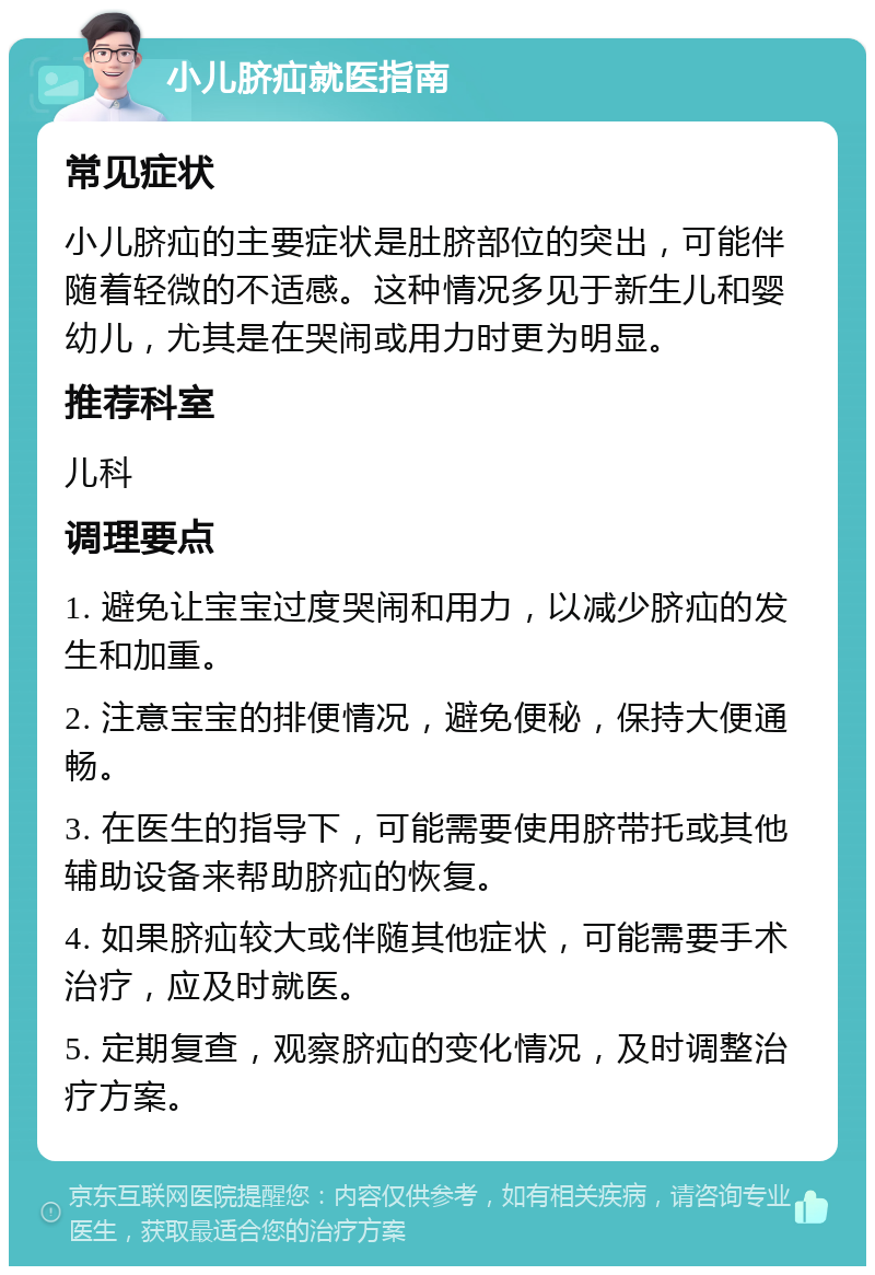 小儿脐疝就医指南 常见症状 小儿脐疝的主要症状是肚脐部位的突出，可能伴随着轻微的不适感。这种情况多见于新生儿和婴幼儿，尤其是在哭闹或用力时更为明显。 推荐科室 儿科 调理要点 1. 避免让宝宝过度哭闹和用力，以减少脐疝的发生和加重。 2. 注意宝宝的排便情况，避免便秘，保持大便通畅。 3. 在医生的指导下，可能需要使用脐带托或其他辅助设备来帮助脐疝的恢复。 4. 如果脐疝较大或伴随其他症状，可能需要手术治疗，应及时就医。 5. 定期复查，观察脐疝的变化情况，及时调整治疗方案。