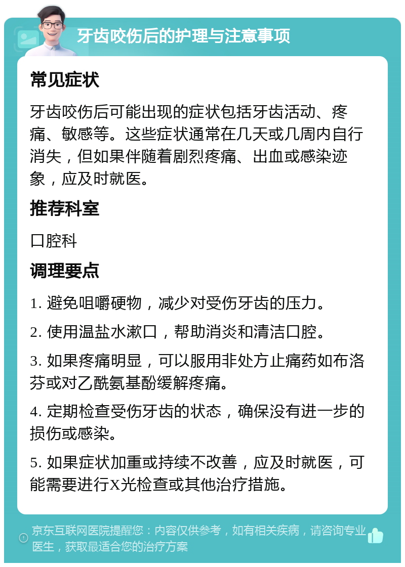 牙齿咬伤后的护理与注意事项 常见症状 牙齿咬伤后可能出现的症状包括牙齿活动、疼痛、敏感等。这些症状通常在几天或几周内自行消失，但如果伴随着剧烈疼痛、出血或感染迹象，应及时就医。 推荐科室 口腔科 调理要点 1. 避免咀嚼硬物，减少对受伤牙齿的压力。 2. 使用温盐水漱口，帮助消炎和清洁口腔。 3. 如果疼痛明显，可以服用非处方止痛药如布洛芬或对乙酰氨基酚缓解疼痛。 4. 定期检查受伤牙齿的状态，确保没有进一步的损伤或感染。 5. 如果症状加重或持续不改善，应及时就医，可能需要进行X光检查或其他治疗措施。