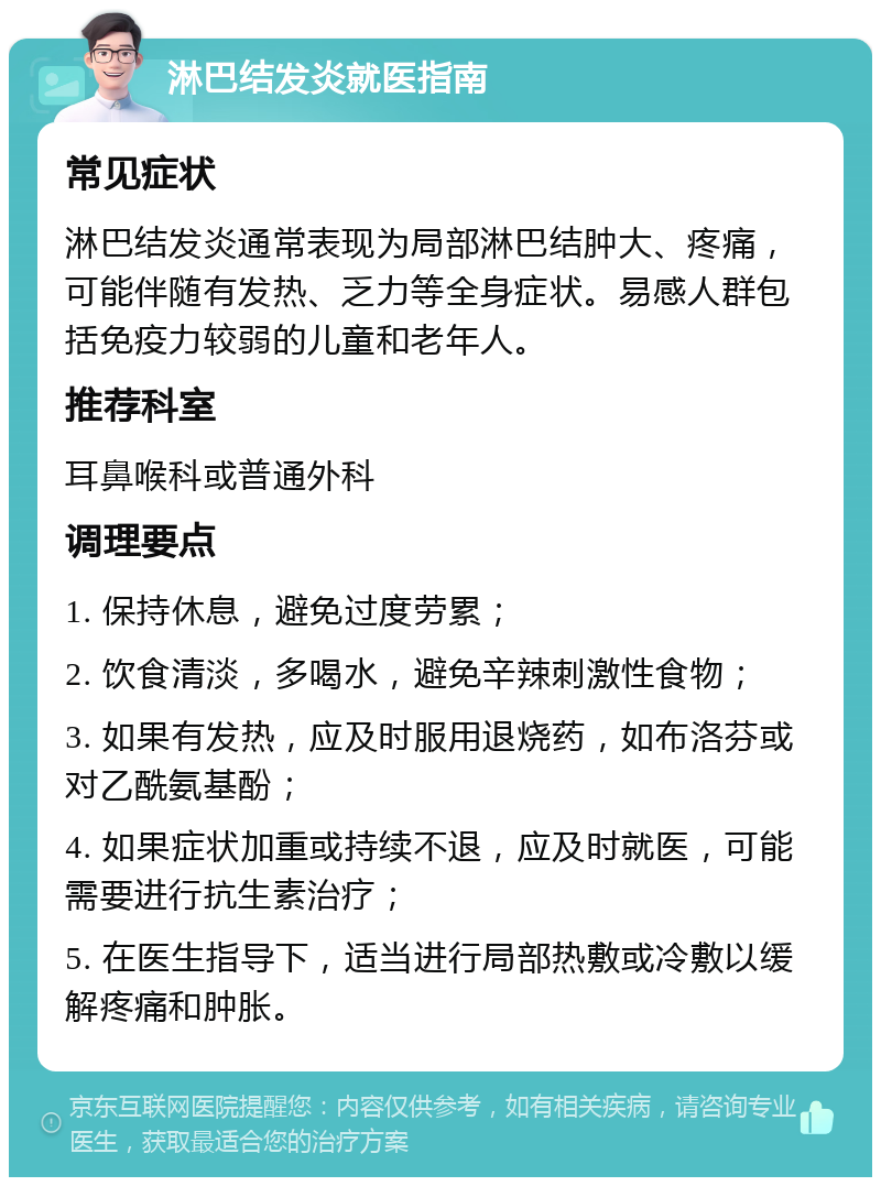 淋巴结发炎就医指南 常见症状 淋巴结发炎通常表现为局部淋巴结肿大、疼痛，可能伴随有发热、乏力等全身症状。易感人群包括免疫力较弱的儿童和老年人。 推荐科室 耳鼻喉科或普通外科 调理要点 1. 保持休息，避免过度劳累； 2. 饮食清淡，多喝水，避免辛辣刺激性食物； 3. 如果有发热，应及时服用退烧药，如布洛芬或对乙酰氨基酚； 4. 如果症状加重或持续不退，应及时就医，可能需要进行抗生素治疗； 5. 在医生指导下，适当进行局部热敷或冷敷以缓解疼痛和肿胀。