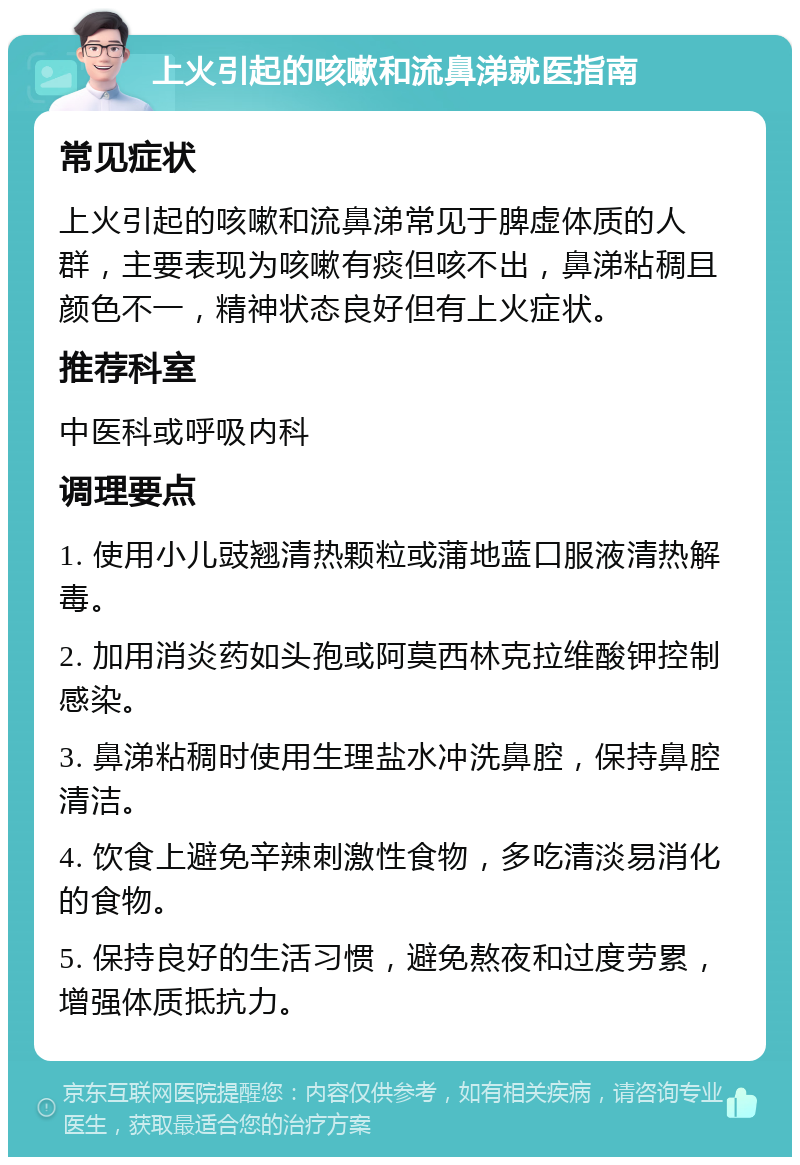 上火引起的咳嗽和流鼻涕就医指南 常见症状 上火引起的咳嗽和流鼻涕常见于脾虚体质的人群，主要表现为咳嗽有痰但咳不出，鼻涕粘稠且颜色不一，精神状态良好但有上火症状。 推荐科室 中医科或呼吸内科 调理要点 1. 使用小儿豉翘清热颗粒或蒲地蓝口服液清热解毒。 2. 加用消炎药如头孢或阿莫西林克拉维酸钾控制感染。 3. 鼻涕粘稠时使用生理盐水冲洗鼻腔，保持鼻腔清洁。 4. 饮食上避免辛辣刺激性食物，多吃清淡易消化的食物。 5. 保持良好的生活习惯，避免熬夜和过度劳累，增强体质抵抗力。