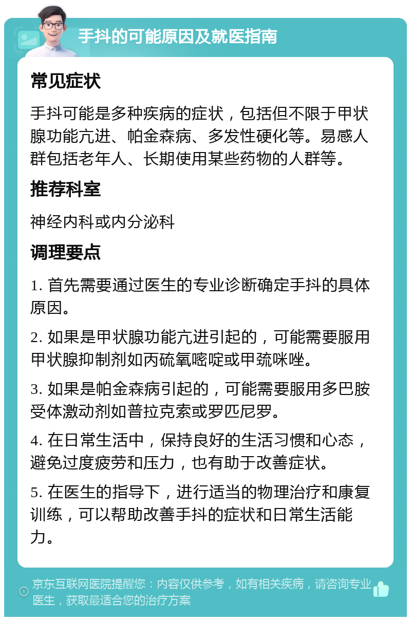 手抖的可能原因及就医指南 常见症状 手抖可能是多种疾病的症状，包括但不限于甲状腺功能亢进、帕金森病、多发性硬化等。易感人群包括老年人、长期使用某些药物的人群等。 推荐科室 神经内科或内分泌科 调理要点 1. 首先需要通过医生的专业诊断确定手抖的具体原因。 2. 如果是甲状腺功能亢进引起的，可能需要服用甲状腺抑制剂如丙硫氧嘧啶或甲巯咪唑。 3. 如果是帕金森病引起的，可能需要服用多巴胺受体激动剂如普拉克索或罗匹尼罗。 4. 在日常生活中，保持良好的生活习惯和心态，避免过度疲劳和压力，也有助于改善症状。 5. 在医生的指导下，进行适当的物理治疗和康复训练，可以帮助改善手抖的症状和日常生活能力。