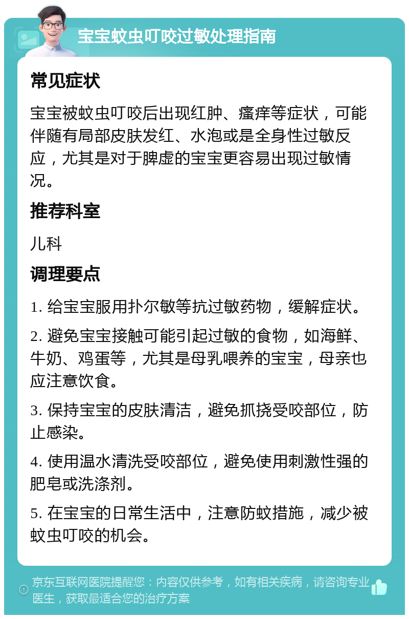 宝宝蚊虫叮咬过敏处理指南 常见症状 宝宝被蚊虫叮咬后出现红肿、瘙痒等症状，可能伴随有局部皮肤发红、水泡或是全身性过敏反应，尤其是对于脾虚的宝宝更容易出现过敏情况。 推荐科室 儿科 调理要点 1. 给宝宝服用扑尔敏等抗过敏药物，缓解症状。 2. 避免宝宝接触可能引起过敏的食物，如海鲜、牛奶、鸡蛋等，尤其是母乳喂养的宝宝，母亲也应注意饮食。 3. 保持宝宝的皮肤清洁，避免抓挠受咬部位，防止感染。 4. 使用温水清洗受咬部位，避免使用刺激性强的肥皂或洗涤剂。 5. 在宝宝的日常生活中，注意防蚊措施，减少被蚊虫叮咬的机会。