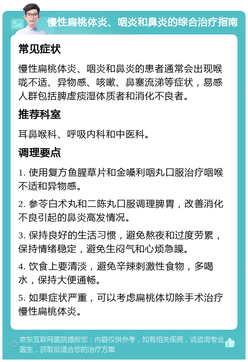 慢性扁桃体炎、咽炎和鼻炎的综合治疗指南 常见症状 慢性扁桃体炎、咽炎和鼻炎的患者通常会出现喉咙不适、异物感、咳嗽、鼻塞流涕等症状，易感人群包括脾虚痰湿体质者和消化不良者。 推荐科室 耳鼻喉科、呼吸内科和中医科。 调理要点 1. 使用复方鱼腥草片和金嗓利咽丸口服治疗咽喉不适和异物感。 2. 参苓白术丸和二陈丸口服调理脾胃，改善消化不良引起的鼻炎高发情况。 3. 保持良好的生活习惯，避免熬夜和过度劳累，保持情绪稳定，避免生闷气和心烦急躁。 4. 饮食上要清淡，避免辛辣刺激性食物，多喝水，保持大便通畅。 5. 如果症状严重，可以考虑扁桃体切除手术治疗慢性扁桃体炎。