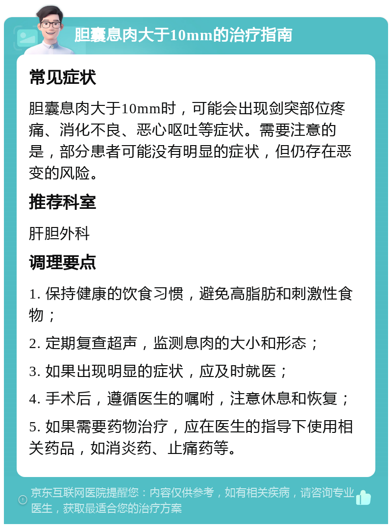 胆囊息肉大于10mm的治疗指南 常见症状 胆囊息肉大于10mm时，可能会出现剑突部位疼痛、消化不良、恶心呕吐等症状。需要注意的是，部分患者可能没有明显的症状，但仍存在恶变的风险。 推荐科室 肝胆外科 调理要点 1. 保持健康的饮食习惯，避免高脂肪和刺激性食物； 2. 定期复查超声，监测息肉的大小和形态； 3. 如果出现明显的症状，应及时就医； 4. 手术后，遵循医生的嘱咐，注意休息和恢复； 5. 如果需要药物治疗，应在医生的指导下使用相关药品，如消炎药、止痛药等。