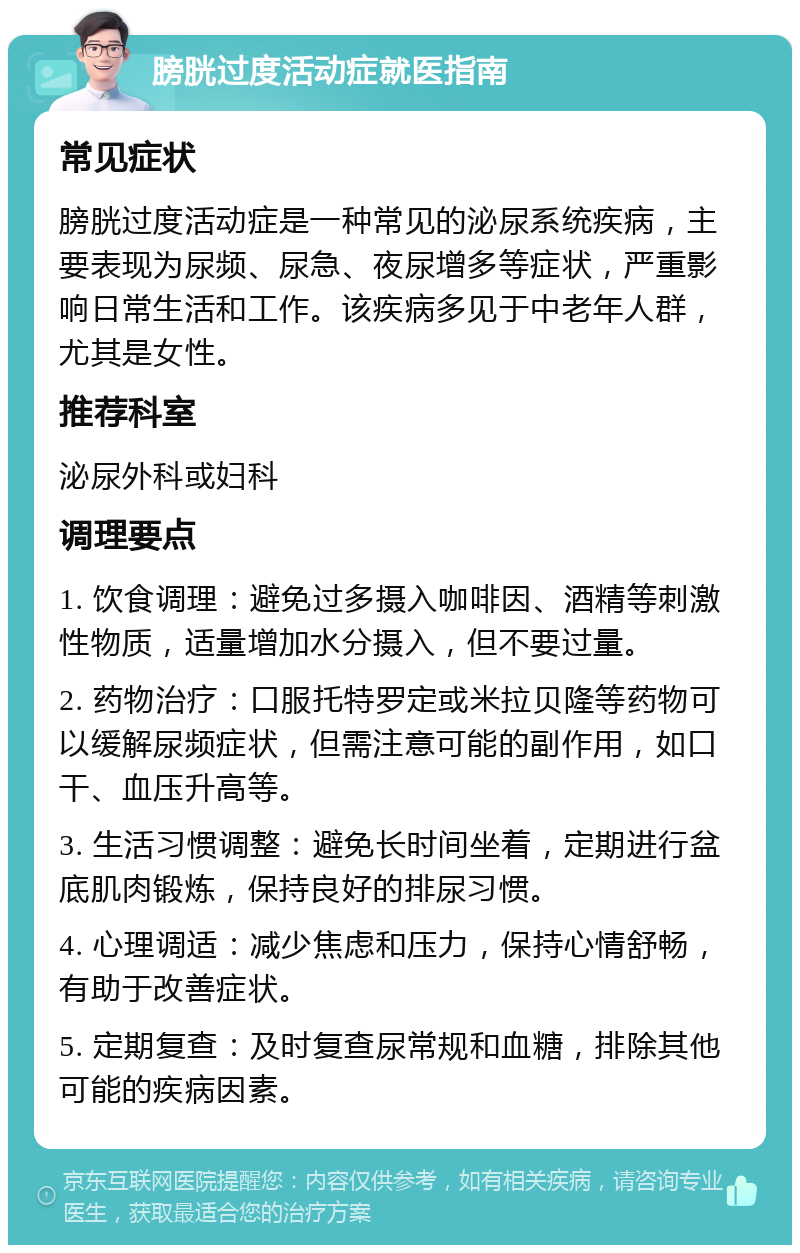 膀胱过度活动症就医指南 常见症状 膀胱过度活动症是一种常见的泌尿系统疾病，主要表现为尿频、尿急、夜尿增多等症状，严重影响日常生活和工作。该疾病多见于中老年人群，尤其是女性。 推荐科室 泌尿外科或妇科 调理要点 1. 饮食调理：避免过多摄入咖啡因、酒精等刺激性物质，适量增加水分摄入，但不要过量。 2. 药物治疗：口服托特罗定或米拉贝隆等药物可以缓解尿频症状，但需注意可能的副作用，如口干、血压升高等。 3. 生活习惯调整：避免长时间坐着，定期进行盆底肌肉锻炼，保持良好的排尿习惯。 4. 心理调适：减少焦虑和压力，保持心情舒畅，有助于改善症状。 5. 定期复查：及时复查尿常规和血糖，排除其他可能的疾病因素。