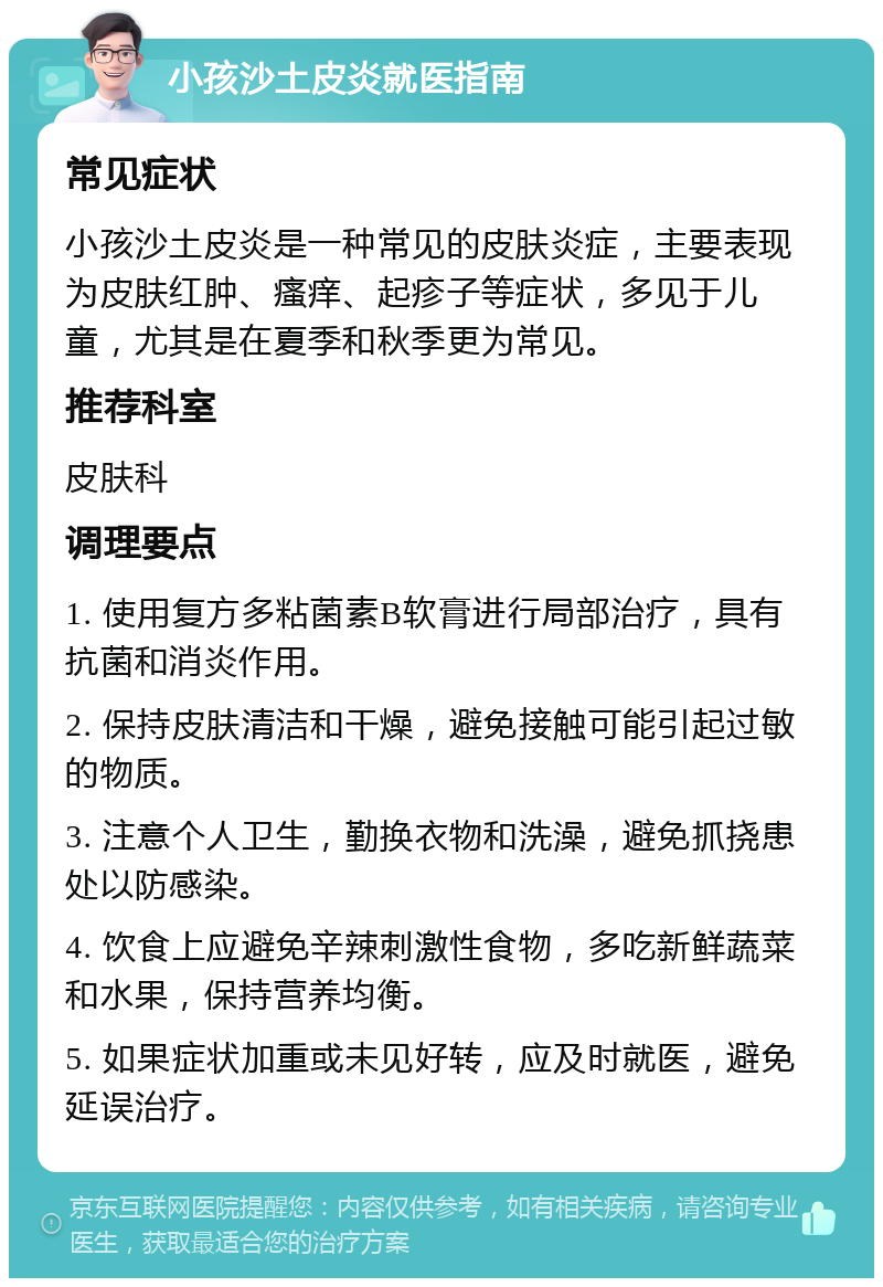 小孩沙土皮炎就医指南 常见症状 小孩沙土皮炎是一种常见的皮肤炎症，主要表现为皮肤红肿、瘙痒、起疹子等症状，多见于儿童，尤其是在夏季和秋季更为常见。 推荐科室 皮肤科 调理要点 1. 使用复方多粘菌素B软膏进行局部治疗，具有抗菌和消炎作用。 2. 保持皮肤清洁和干燥，避免接触可能引起过敏的物质。 3. 注意个人卫生，勤换衣物和洗澡，避免抓挠患处以防感染。 4. 饮食上应避免辛辣刺激性食物，多吃新鲜蔬菜和水果，保持营养均衡。 5. 如果症状加重或未见好转，应及时就医，避免延误治疗。