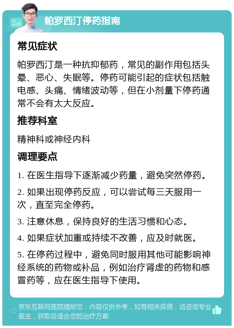 帕罗西汀停药指南 常见症状 帕罗西汀是一种抗抑郁药，常见的副作用包括头晕、恶心、失眠等。停药可能引起的症状包括触电感、头痛、情绪波动等，但在小剂量下停药通常不会有太大反应。 推荐科室 精神科或神经内科 调理要点 1. 在医生指导下逐渐减少药量，避免突然停药。 2. 如果出现停药反应，可以尝试每三天服用一次，直至完全停药。 3. 注意休息，保持良好的生活习惯和心态。 4. 如果症状加重或持续不改善，应及时就医。 5. 在停药过程中，避免同时服用其他可能影响神经系统的药物或补品，例如治疗肾虚的药物和感冒药等，应在医生指导下使用。