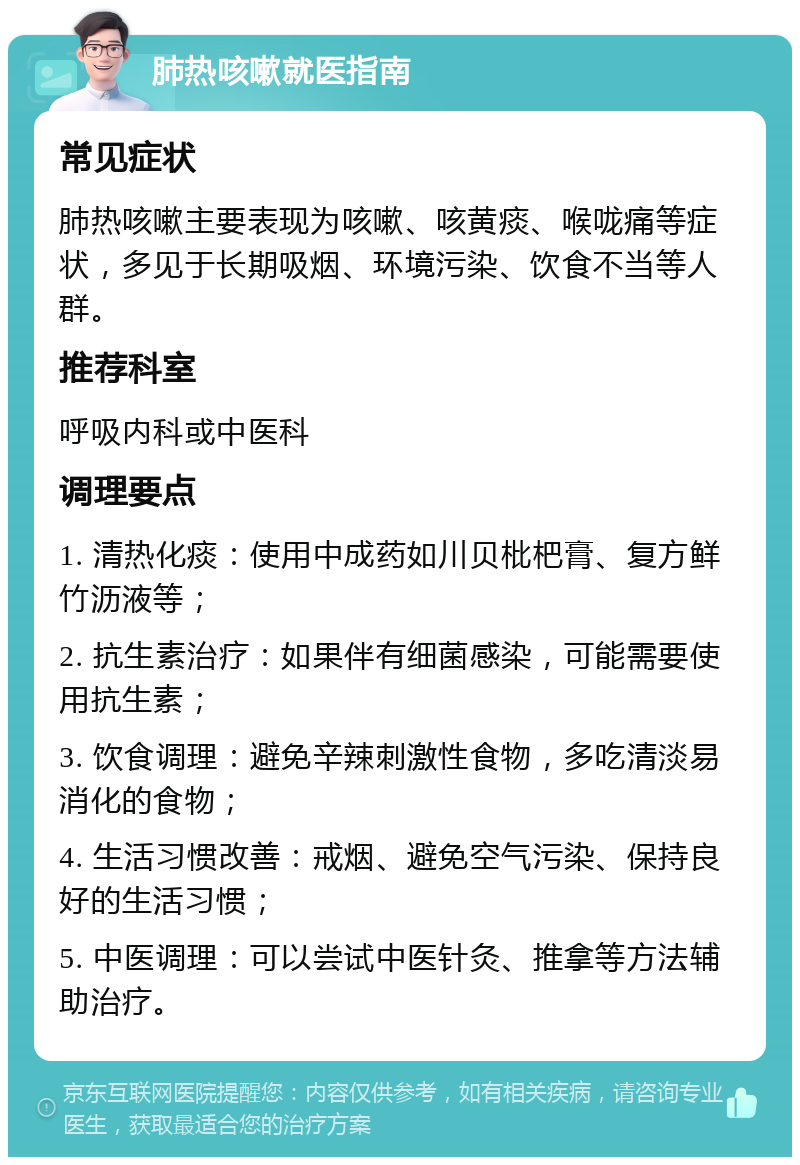 肺热咳嗽就医指南 常见症状 肺热咳嗽主要表现为咳嗽、咳黄痰、喉咙痛等症状，多见于长期吸烟、环境污染、饮食不当等人群。 推荐科室 呼吸内科或中医科 调理要点 1. 清热化痰：使用中成药如川贝枇杷膏、复方鲜竹沥液等； 2. 抗生素治疗：如果伴有细菌感染，可能需要使用抗生素； 3. 饮食调理：避免辛辣刺激性食物，多吃清淡易消化的食物； 4. 生活习惯改善：戒烟、避免空气污染、保持良好的生活习惯； 5. 中医调理：可以尝试中医针灸、推拿等方法辅助治疗。