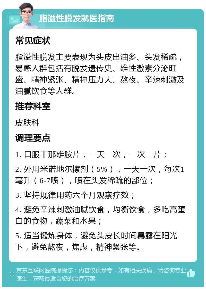 脂溢性脱发就医指南 常见症状 脂溢性脱发主要表现为头皮出油多、头发稀疏，易感人群包括有脱发遗传史、雄性激素分泌旺盛、精神紧张、精神压力大、熬夜、辛辣刺激及油腻饮食等人群。 推荐科室 皮肤科 调理要点 1. 口服非那雄胺片，一天一次，一次一片； 2. 外用米诺地尔擦剂（5%），一天一次，每次1毫升（6-7喷），喷在头发稀疏的部位； 3. 坚持规律用药六个月观察疗效； 4. 避免辛辣刺激油腻饮食，均衡饮食，多吃高蛋白的食物，蔬菜和水果； 5. 适当锻炼身体，避免头皮长时间暴露在阳光下，避免熬夜，焦虑，精神紧张等。