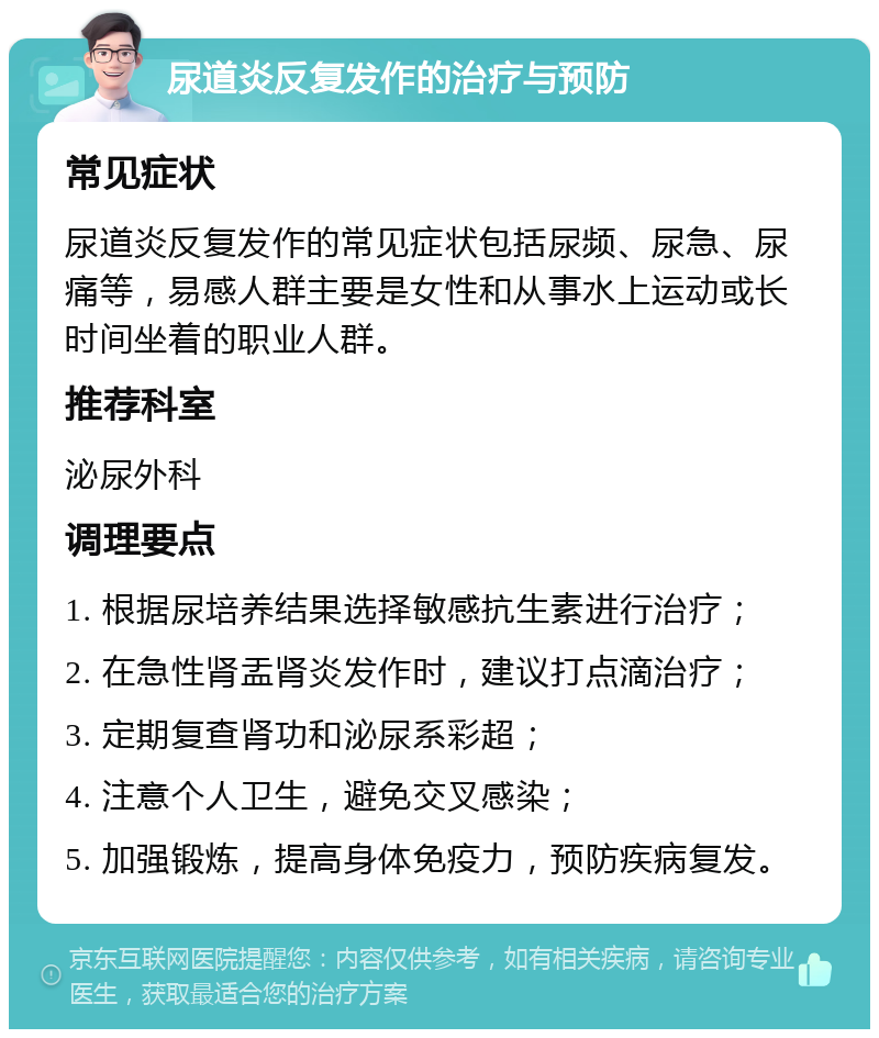 尿道炎反复发作的治疗与预防 常见症状 尿道炎反复发作的常见症状包括尿频、尿急、尿痛等，易感人群主要是女性和从事水上运动或长时间坐着的职业人群。 推荐科室 泌尿外科 调理要点 1. 根据尿培养结果选择敏感抗生素进行治疗； 2. 在急性肾盂肾炎发作时，建议打点滴治疗； 3. 定期复查肾功和泌尿系彩超； 4. 注意个人卫生，避免交叉感染； 5. 加强锻炼，提高身体免疫力，预防疾病复发。