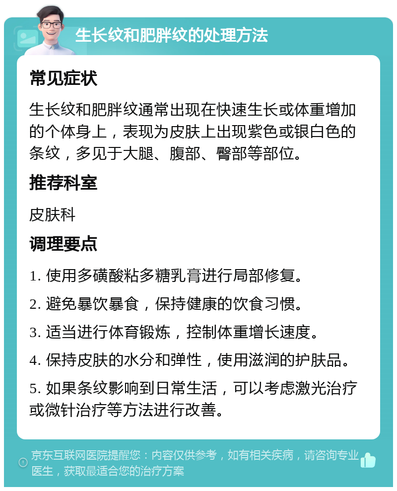 生长纹和肥胖纹的处理方法 常见症状 生长纹和肥胖纹通常出现在快速生长或体重增加的个体身上，表现为皮肤上出现紫色或银白色的条纹，多见于大腿、腹部、臀部等部位。 推荐科室 皮肤科 调理要点 1. 使用多磺酸粘多糖乳膏进行局部修复。 2. 避免暴饮暴食，保持健康的饮食习惯。 3. 适当进行体育锻炼，控制体重增长速度。 4. 保持皮肤的水分和弹性，使用滋润的护肤品。 5. 如果条纹影响到日常生活，可以考虑激光治疗或微针治疗等方法进行改善。