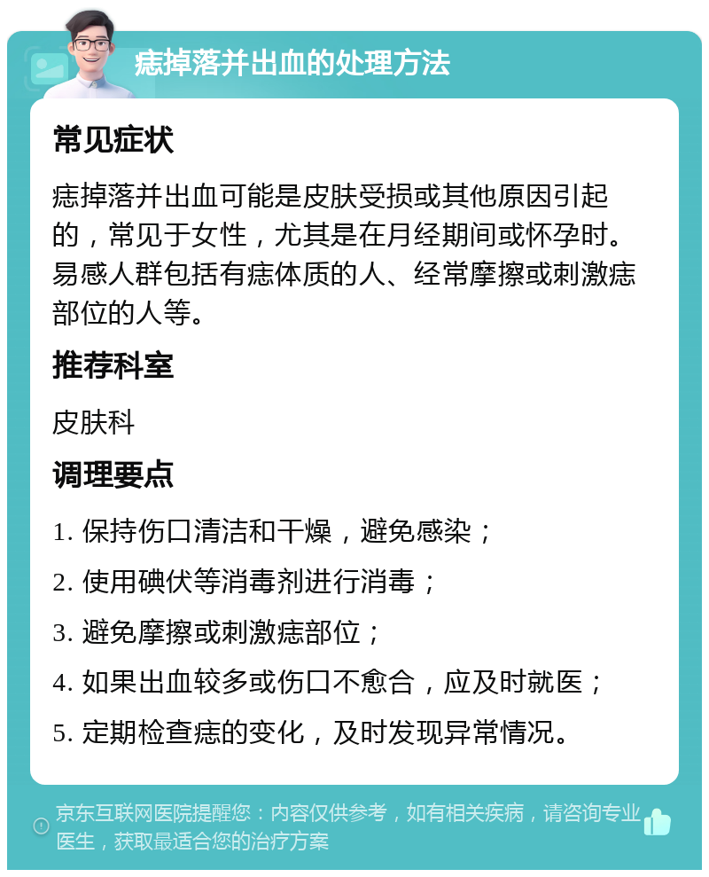 痣掉落并出血的处理方法 常见症状 痣掉落并出血可能是皮肤受损或其他原因引起的，常见于女性，尤其是在月经期间或怀孕时。易感人群包括有痣体质的人、经常摩擦或刺激痣部位的人等。 推荐科室 皮肤科 调理要点 1. 保持伤口清洁和干燥，避免感染； 2. 使用碘伏等消毒剂进行消毒； 3. 避免摩擦或刺激痣部位； 4. 如果出血较多或伤口不愈合，应及时就医； 5. 定期检查痣的变化，及时发现异常情况。