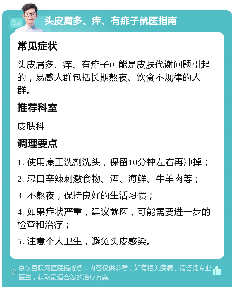 头皮屑多、痒、有痱子就医指南 常见症状 头皮屑多、痒、有痱子可能是皮肤代谢问题引起的，易感人群包括长期熬夜、饮食不规律的人群。 推荐科室 皮肤科 调理要点 1. 使用康王洗剂洗头，保留10分钟左右再冲掉； 2. 忌口辛辣刺激食物、酒、海鲜、牛羊肉等； 3. 不熬夜，保持良好的生活习惯； 4. 如果症状严重，建议就医，可能需要进一步的检查和治疗； 5. 注意个人卫生，避免头皮感染。