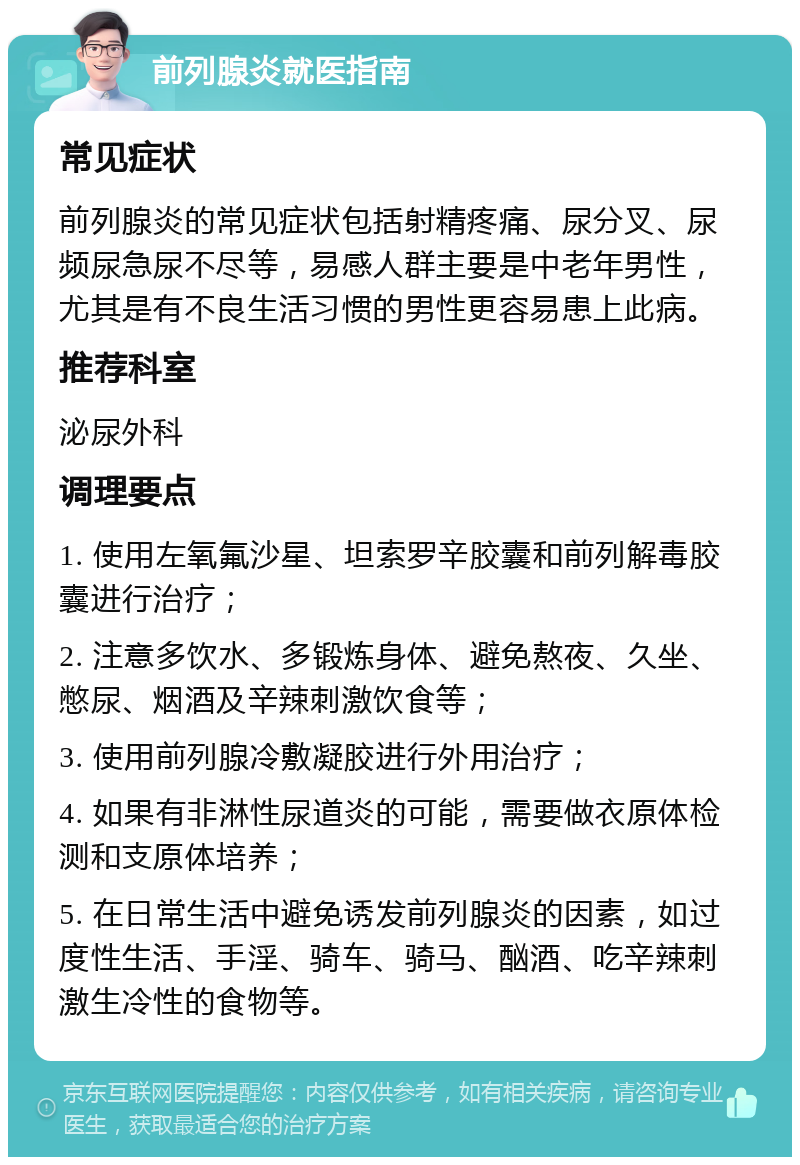 前列腺炎就医指南 常见症状 前列腺炎的常见症状包括射精疼痛、尿分叉、尿频尿急尿不尽等，易感人群主要是中老年男性，尤其是有不良生活习惯的男性更容易患上此病。 推荐科室 泌尿外科 调理要点 1. 使用左氧氟沙星、坦索罗辛胶囊和前列解毒胶囊进行治疗； 2. 注意多饮水、多锻炼身体、避免熬夜、久坐、憋尿、烟酒及辛辣刺激饮食等； 3. 使用前列腺冷敷凝胶进行外用治疗； 4. 如果有非淋性尿道炎的可能，需要做衣原体检测和支原体培养； 5. 在日常生活中避免诱发前列腺炎的因素，如过度性生活、手淫、骑车、骑马、酗酒、吃辛辣刺激生冷性的食物等。