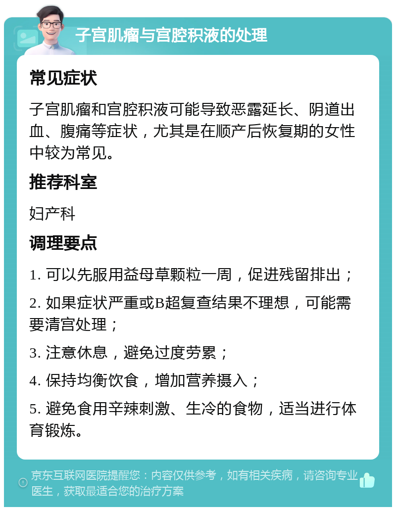 子宫肌瘤与宫腔积液的处理 常见症状 子宫肌瘤和宫腔积液可能导致恶露延长、阴道出血、腹痛等症状，尤其是在顺产后恢复期的女性中较为常见。 推荐科室 妇产科 调理要点 1. 可以先服用益母草颗粒一周，促进残留排出； 2. 如果症状严重或B超复查结果不理想，可能需要清宫处理； 3. 注意休息，避免过度劳累； 4. 保持均衡饮食，增加营养摄入； 5. 避免食用辛辣刺激、生冷的食物，适当进行体育锻炼。