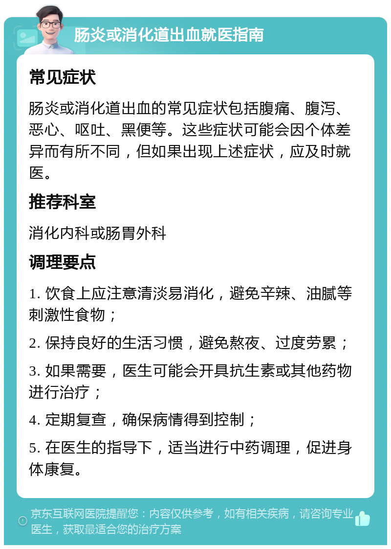 肠炎或消化道出血就医指南 常见症状 肠炎或消化道出血的常见症状包括腹痛、腹泻、恶心、呕吐、黑便等。这些症状可能会因个体差异而有所不同，但如果出现上述症状，应及时就医。 推荐科室 消化内科或肠胃外科 调理要点 1. 饮食上应注意清淡易消化，避免辛辣、油腻等刺激性食物； 2. 保持良好的生活习惯，避免熬夜、过度劳累； 3. 如果需要，医生可能会开具抗生素或其他药物进行治疗； 4. 定期复查，确保病情得到控制； 5. 在医生的指导下，适当进行中药调理，促进身体康复。