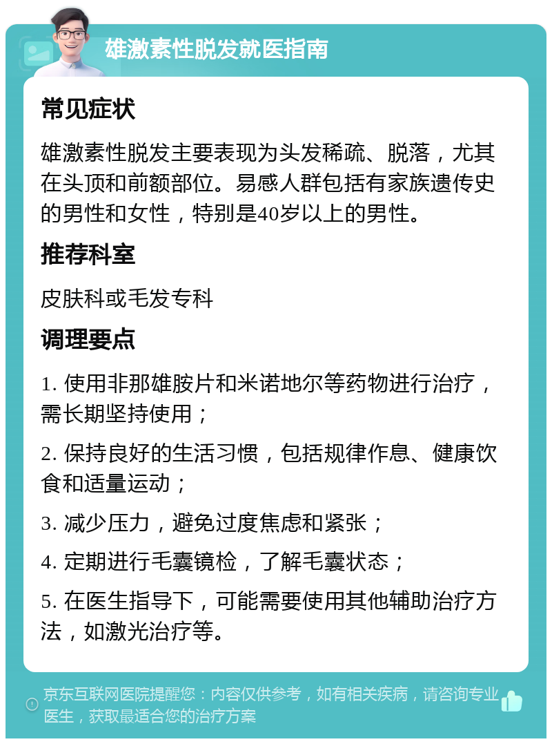 雄激素性脱发就医指南 常见症状 雄激素性脱发主要表现为头发稀疏、脱落，尤其在头顶和前额部位。易感人群包括有家族遗传史的男性和女性，特别是40岁以上的男性。 推荐科室 皮肤科或毛发专科 调理要点 1. 使用非那雄胺片和米诺地尔等药物进行治疗，需长期坚持使用； 2. 保持良好的生活习惯，包括规律作息、健康饮食和适量运动； 3. 减少压力，避免过度焦虑和紧张； 4. 定期进行毛囊镜检，了解毛囊状态； 5. 在医生指导下，可能需要使用其他辅助治疗方法，如激光治疗等。