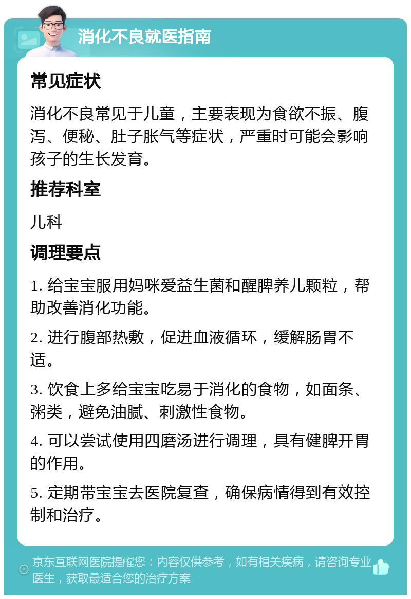 消化不良就医指南 常见症状 消化不良常见于儿童，主要表现为食欲不振、腹泻、便秘、肚子胀气等症状，严重时可能会影响孩子的生长发育。 推荐科室 儿科 调理要点 1. 给宝宝服用妈咪爱益生菌和醒脾养儿颗粒，帮助改善消化功能。 2. 进行腹部热敷，促进血液循环，缓解肠胃不适。 3. 饮食上多给宝宝吃易于消化的食物，如面条、粥类，避免油腻、刺激性食物。 4. 可以尝试使用四磨汤进行调理，具有健脾开胃的作用。 5. 定期带宝宝去医院复查，确保病情得到有效控制和治疗。