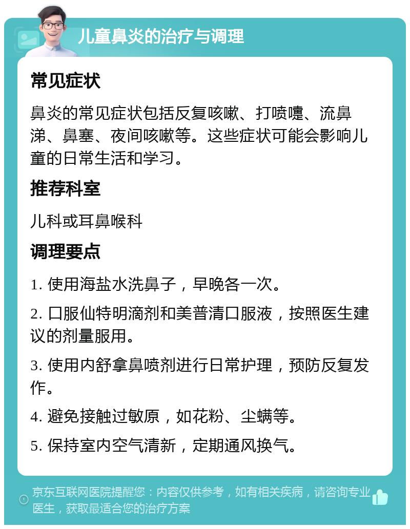 儿童鼻炎的治疗与调理 常见症状 鼻炎的常见症状包括反复咳嗽、打喷嚏、流鼻涕、鼻塞、夜间咳嗽等。这些症状可能会影响儿童的日常生活和学习。 推荐科室 儿科或耳鼻喉科 调理要点 1. 使用海盐水洗鼻子，早晚各一次。 2. 口服仙特明滴剂和美普清口服液，按照医生建议的剂量服用。 3. 使用内舒拿鼻喷剂进行日常护理，预防反复发作。 4. 避免接触过敏原，如花粉、尘螨等。 5. 保持室内空气清新，定期通风换气。