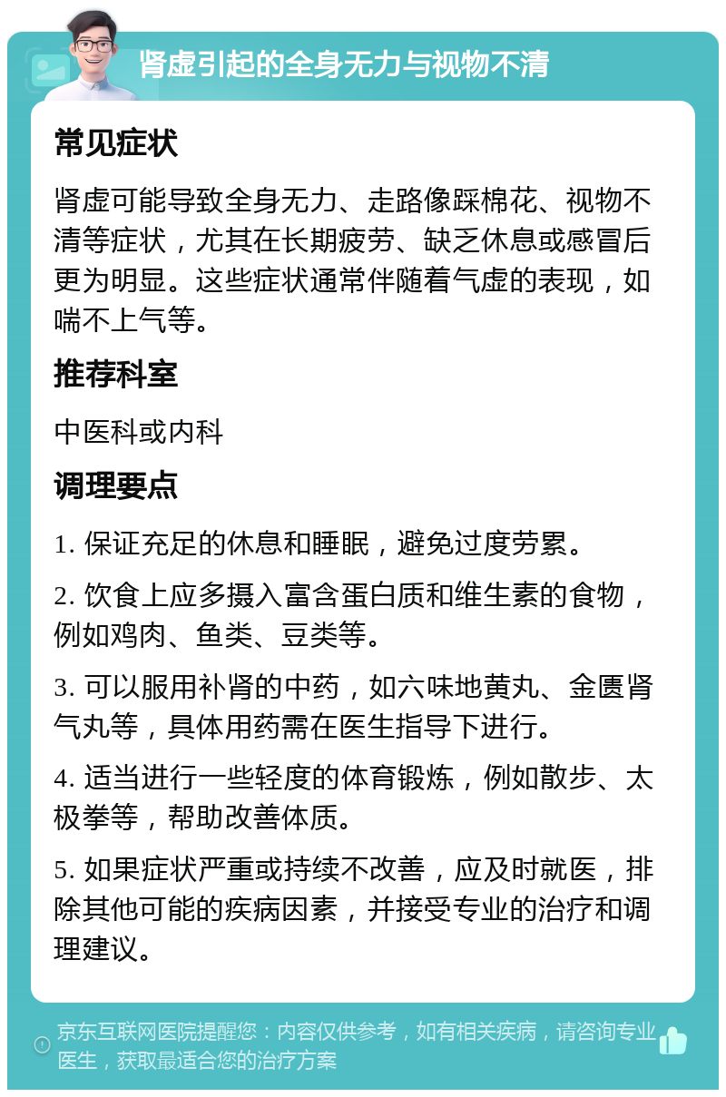 肾虚引起的全身无力与视物不清 常见症状 肾虚可能导致全身无力、走路像踩棉花、视物不清等症状，尤其在长期疲劳、缺乏休息或感冒后更为明显。这些症状通常伴随着气虚的表现，如喘不上气等。 推荐科室 中医科或内科 调理要点 1. 保证充足的休息和睡眠，避免过度劳累。 2. 饮食上应多摄入富含蛋白质和维生素的食物，例如鸡肉、鱼类、豆类等。 3. 可以服用补肾的中药，如六味地黄丸、金匮肾气丸等，具体用药需在医生指导下进行。 4. 适当进行一些轻度的体育锻炼，例如散步、太极拳等，帮助改善体质。 5. 如果症状严重或持续不改善，应及时就医，排除其他可能的疾病因素，并接受专业的治疗和调理建议。