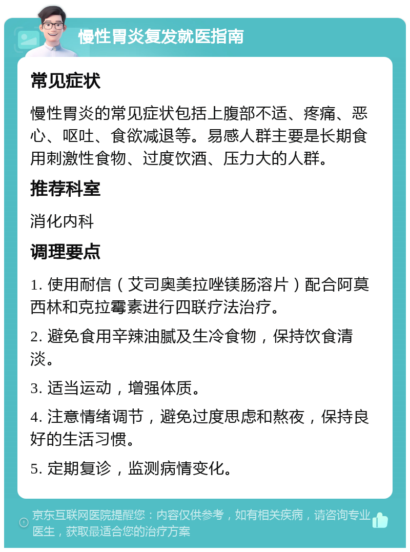 慢性胃炎复发就医指南 常见症状 慢性胃炎的常见症状包括上腹部不适、疼痛、恶心、呕吐、食欲减退等。易感人群主要是长期食用刺激性食物、过度饮酒、压力大的人群。 推荐科室 消化内科 调理要点 1. 使用耐信（艾司奥美拉唑镁肠溶片）配合阿莫西林和克拉霉素进行四联疗法治疗。 2. 避免食用辛辣油腻及生冷食物，保持饮食清淡。 3. 适当运动，增强体质。 4. 注意情绪调节，避免过度思虑和熬夜，保持良好的生活习惯。 5. 定期复诊，监测病情变化。