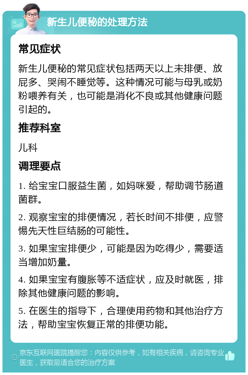 新生儿便秘的处理方法 常见症状 新生儿便秘的常见症状包括两天以上未排便、放屁多、哭闹不睡觉等。这种情况可能与母乳或奶粉喂养有关，也可能是消化不良或其他健康问题引起的。 推荐科室 儿科 调理要点 1. 给宝宝口服益生菌，如妈咪爱，帮助调节肠道菌群。 2. 观察宝宝的排便情况，若长时间不排便，应警惕先天性巨结肠的可能性。 3. 如果宝宝排便少，可能是因为吃得少，需要适当增加奶量。 4. 如果宝宝有腹胀等不适症状，应及时就医，排除其他健康问题的影响。 5. 在医生的指导下，合理使用药物和其他治疗方法，帮助宝宝恢复正常的排便功能。