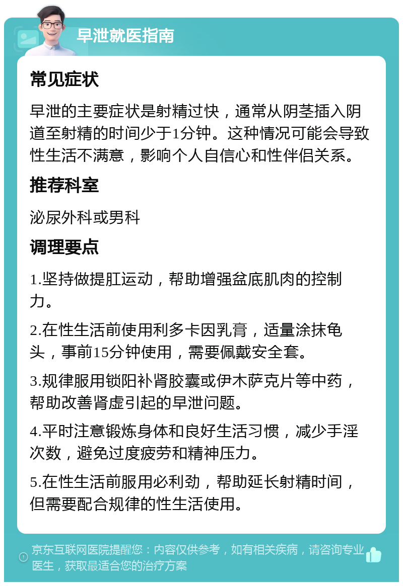 早泄就医指南 常见症状 早泄的主要症状是射精过快，通常从阴茎插入阴道至射精的时间少于1分钟。这种情况可能会导致性生活不满意，影响个人自信心和性伴侣关系。 推荐科室 泌尿外科或男科 调理要点 1.坚持做提肛运动，帮助增强盆底肌肉的控制力。 2.在性生活前使用利多卡因乳膏，适量涂抹龟头，事前15分钟使用，需要佩戴安全套。 3.规律服用锁阳补肾胶囊或伊木萨克片等中药，帮助改善肾虚引起的早泄问题。 4.平时注意锻炼身体和良好生活习惯，减少手淫次数，避免过度疲劳和精神压力。 5.在性生活前服用必利劲，帮助延长射精时间，但需要配合规律的性生活使用。