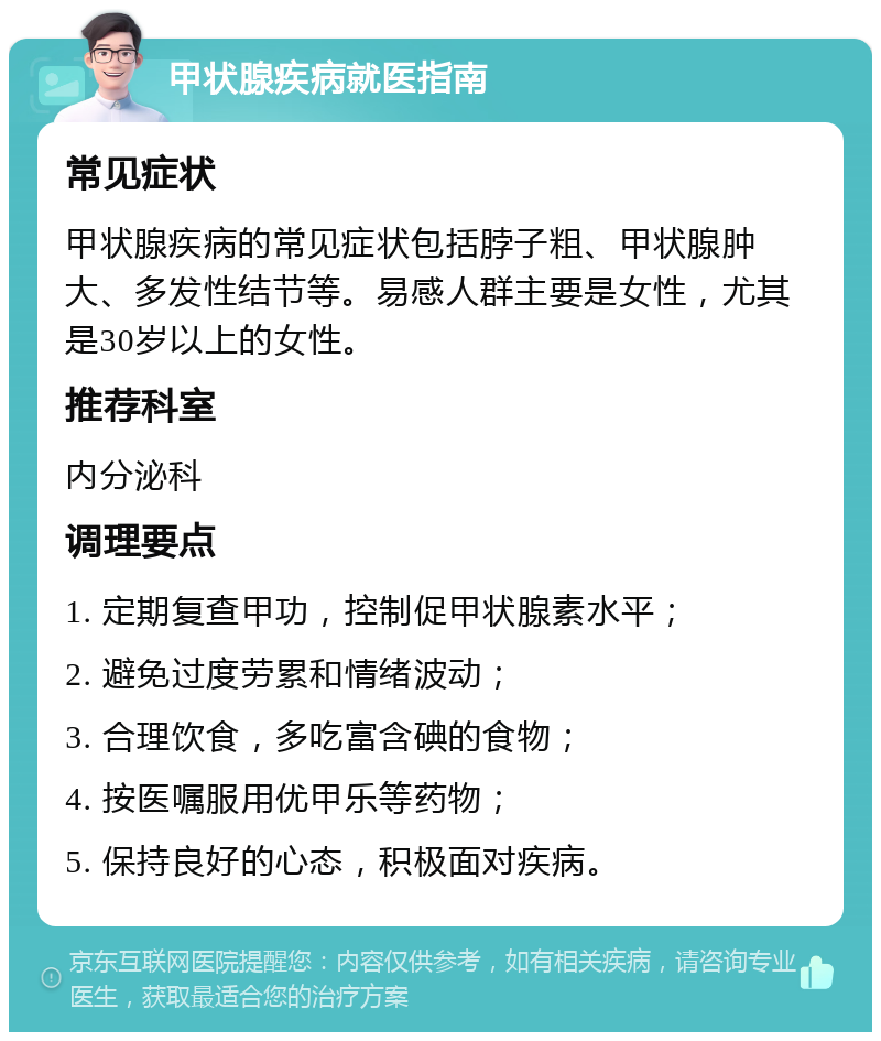 甲状腺疾病就医指南 常见症状 甲状腺疾病的常见症状包括脖子粗、甲状腺肿大、多发性结节等。易感人群主要是女性，尤其是30岁以上的女性。 推荐科室 内分泌科 调理要点 1. 定期复查甲功，控制促甲状腺素水平； 2. 避免过度劳累和情绪波动； 3. 合理饮食，多吃富含碘的食物； 4. 按医嘱服用优甲乐等药物； 5. 保持良好的心态，积极面对疾病。