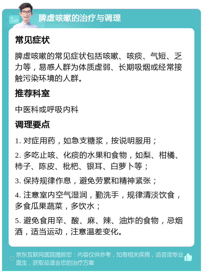 脾虚咳嗽的治疗与调理 常见症状 脾虚咳嗽的常见症状包括咳嗽、咳痰、气短、乏力等，易感人群为体质虚弱、长期吸烟或经常接触污染环境的人群。 推荐科室 中医科或呼吸内科 调理要点 1. 对症用药，如急支糖浆，按说明服用； 2. 多吃止咳、化痰的水果和食物，如梨、柑橘、柿子、陈皮、枇杷、银耳、白萝卜等； 3. 保持规律作息，避免劳累和精神紧张； 4. 注意室内空气湿润，勤洗手，规律清淡饮食，多食瓜果蔬菜，多饮水； 5. 避免食用辛、酸、麻、辣、油炸的食物，忌烟酒，适当运动，注意温差变化。