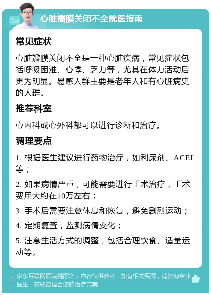 心脏瓣膜关闭不全就医指南 常见症状 心脏瓣膜关闭不全是一种心脏疾病，常见症状包括呼吸困难、心悸、乏力等，尤其在体力活动后更为明显。易感人群主要是老年人和有心脏病史的人群。 推荐科室 心内科或心外科都可以进行诊断和治疗。 调理要点 1. 根据医生建议进行药物治疗，如利尿剂、ACEI等； 2. 如果病情严重，可能需要进行手术治疗，手术费用大约在10万左右； 3. 手术后需要注意休息和恢复，避免剧烈运动； 4. 定期复查，监测病情变化； 5. 注意生活方式的调整，包括合理饮食、适量运动等。