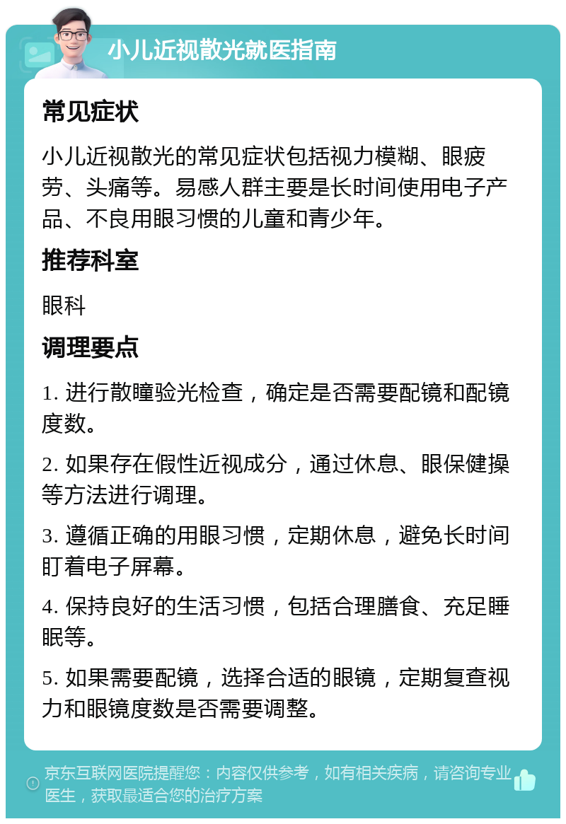 小儿近视散光就医指南 常见症状 小儿近视散光的常见症状包括视力模糊、眼疲劳、头痛等。易感人群主要是长时间使用电子产品、不良用眼习惯的儿童和青少年。 推荐科室 眼科 调理要点 1. 进行散瞳验光检查，确定是否需要配镜和配镜度数。 2. 如果存在假性近视成分，通过休息、眼保健操等方法进行调理。 3. 遵循正确的用眼习惯，定期休息，避免长时间盯着电子屏幕。 4. 保持良好的生活习惯，包括合理膳食、充足睡眠等。 5. 如果需要配镜，选择合适的眼镜，定期复查视力和眼镜度数是否需要调整。