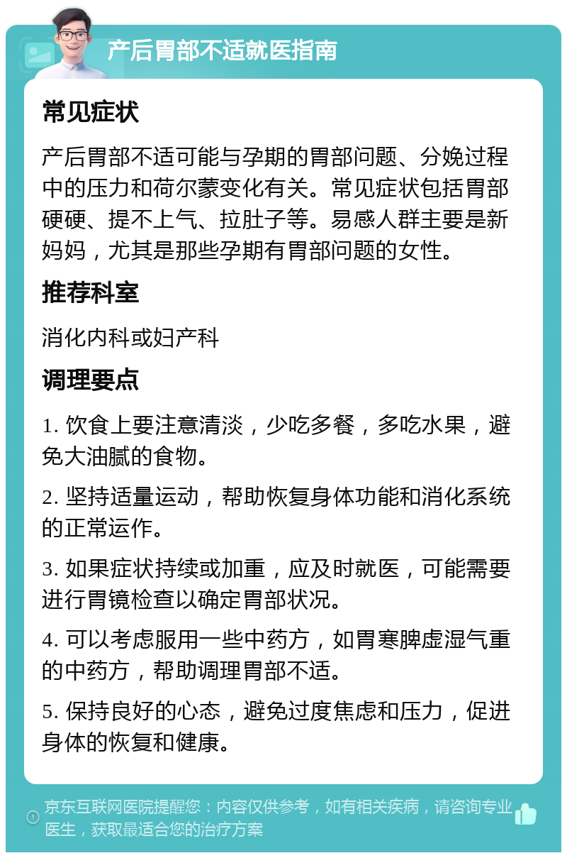 产后胃部不适就医指南 常见症状 产后胃部不适可能与孕期的胃部问题、分娩过程中的压力和荷尔蒙变化有关。常见症状包括胃部硬硬、提不上气、拉肚子等。易感人群主要是新妈妈，尤其是那些孕期有胃部问题的女性。 推荐科室 消化内科或妇产科 调理要点 1. 饮食上要注意清淡，少吃多餐，多吃水果，避免大油腻的食物。 2. 坚持适量运动，帮助恢复身体功能和消化系统的正常运作。 3. 如果症状持续或加重，应及时就医，可能需要进行胃镜检查以确定胃部状况。 4. 可以考虑服用一些中药方，如胃寒脾虚湿气重的中药方，帮助调理胃部不适。 5. 保持良好的心态，避免过度焦虑和压力，促进身体的恢复和健康。