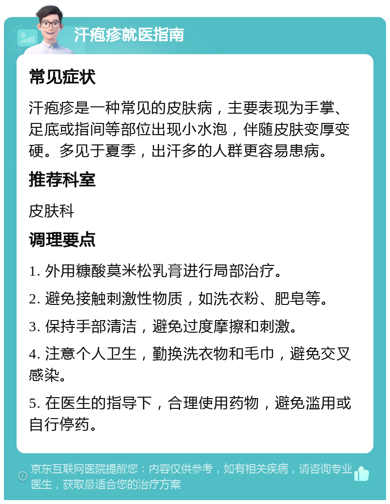 汗疱疹就医指南 常见症状 汗疱疹是一种常见的皮肤病，主要表现为手掌、足底或指间等部位出现小水泡，伴随皮肤变厚变硬。多见于夏季，出汗多的人群更容易患病。 推荐科室 皮肤科 调理要点 1. 外用糠酸莫米松乳膏进行局部治疗。 2. 避免接触刺激性物质，如洗衣粉、肥皂等。 3. 保持手部清洁，避免过度摩擦和刺激。 4. 注意个人卫生，勤换洗衣物和毛巾，避免交叉感染。 5. 在医生的指导下，合理使用药物，避免滥用或自行停药。